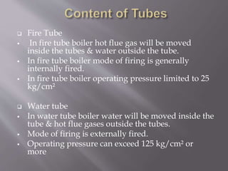  Fire Tube
 In fire tube boiler hot flue gas will be moved
inside the tubes & water outside the tube.
 In fire tube boiler mode of firing is generally
internally fired.
 In fire tube boiler operating pressure limited to 25
kg/cm²
 Water tube
 In water tube boiler water will be moved inside the
tube & hot flue gases outside the tubes.
 Mode of firing is externally fired.
 Operating pressure can exceed 125 kg/cm² or
more
 