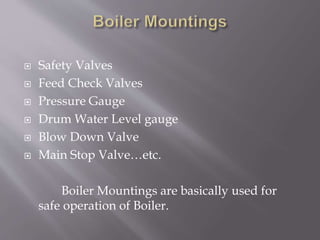  Safety Valves
 Feed Check Valves
 Pressure Gauge
 Drum Water Level gauge
 Blow Down Valve
 Main Stop Valve…etc.
Boiler Mountings are basically used for
safe operation of Boiler.
 