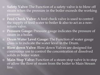  Safety Valve: The Function of a safety valve is to blow off
steam when the pressure in the boiler exceeds the working
pressure.
 Feed Check Valve: A feed check valve is used to control
the supply of feed water to boiler & also to act as a non-
return valve.
 Pressure Gauge: Pressure gauge indicates the pressure of
steam in a boiler.
 Drum Water Level Gauge: The Function of water gauge
glass is to indicate the water level in the Drum.
 Blow down Valve: Blow down Valves are designed for
continuous use to control the concentration of dissolved
solids in boiler water.
 Main Stop Valve: Function of a steam stop valve is to stop
or allow the flow of steam from the boiler to Main Stream
line.
 