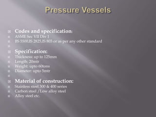  Codes and specification:
 ASME Sec VII Div 1
 BS 5500,IS 2825,IS 803 or as per any other standard

 Specification:
 Thickness: up to 125mm
 Length: 20mtr
 Weight: upto 60tons
 Diameter: upto 5mtr

 Material of construction:
 Stainless steel 300 & 400 series
 Carbon steel /Low alloy steel
 Alloy steel etc.
 