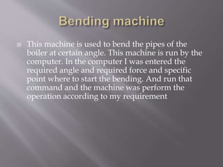  This machine is used to bend the pipes of the
boiler at certain angle. This machine is run by the
computer. In the computer I was entered the
required angle and required force and specific
point where to start the bending. And run that
command and the machine was perform the
operation according to my requirement
 