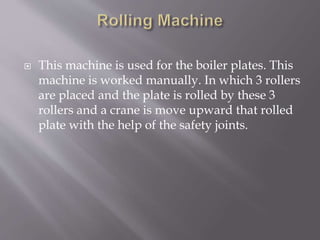  This machine is used for the boiler plates. This
machine is worked manually. In which 3 rollers
are placed and the plate is rolled by these 3
rollers and a crane is move upward that rolled
plate with the help of the safety joints.
 