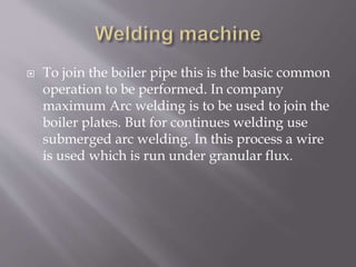  To join the boiler pipe this is the basic common
operation to be performed. In company
maximum Arc welding is to be used to join the
boiler plates. But for continues welding use
submerged arc welding. In this process a wire
is used which is run under granular flux.
 
