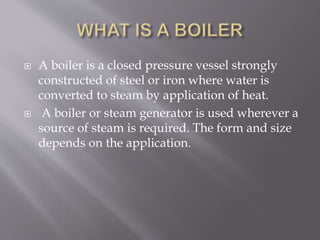  A boiler is a closed pressure vessel strongly
constructed of steel or iron where water is
converted to steam by application of heat.
 A boiler or steam generator is used wherever a
source of steam is required. The form and size
depends on the application.
 