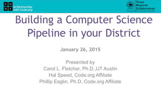 Building a Computer Science
Pipeline in your District
January 26, 2015
Presented by
Carol L. Fletcher, Ph.D.,UT Austin
Hal Speed, Code.org Affiliate
Phillip Eaglin, Ph.D, Code.org Affiliate
 