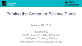 January 30, 2015
Presented by
Carol L. Fletcher, Ph.D., UT Austin
Hal Speed, Code.org Affiliate
Phillip Eaglin, Ph.D., Code.org Affiliate
Priming the Computer Science Pump
 