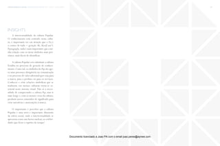 trends research center fashion trend report 2014 123micro > popnography
insights
A intertextualidade da cultura Popular.
O conhecimento está centrado nesta cultu-
ra, é importante ter em atenção que o Eu é
o centro de tudo − geração Me, Myself and I.
Popnography, nada é mais importante que a mi-
nha relação com os meus simbolos mais pró-
ximos, mais fáceis de identificar.
A cultura Popular veio substituir a cultura
Erudita no processo de geracão de conheci-
mento. Como tal, os símbolos do Pop são ago-
ra uma presença obrigatória na comunicação
e no processo de valor adicional quer seja para
a marca, para o produto ou para os serviços.
Conhecer e criar relações simbólicas que se
traduzem em memes culturais torna-se es-
sencial neste sistema visual. Não só a neces-
sidade de compreender a cultura Pop, mas ir
mais longe e, com os memes vivos da cultura,
produzir novos conteúdos de significado para
criar narrativas e asssociações à marca.
O importante é perceber que a cultura
Popular é uma nova e importante dimensão
da esfera social, onde a intertextualidade se
apresenta como um factor nuclear; as celebri-
dades que lêem o espiríto do tempo!
Documento licenciado a Joao PA com o email joao.peres@ayrww.com
 