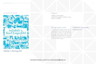 trends research center fashion trend report 2014 32macro > beautiful People
O que é?
Por que razão é cool? Tendências relacionadas
Tokidoki vs. Karl Lagerfeld
Quando dois imaginários complexos se unem,
qual será o resultado?
1. Karl Lagerfeld consegue traduzir um po-
sicionamento ao nível do luxo para algo ca-
paz de tocar as massas e as suas narrativas,
sem perder todo o valor criado. Ele é um
dos grandes descodificadores do espírito do
tempo, reconhecido como um dos grandes
prescritores do seu campo.
Multijumping (Micro)
manifestações
fonte
Tokidoki vs. Karl Lagerfeld
Documento licenciado a Joao PA com o email joao.peres@ayrww.com
 