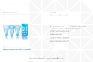 trends research center fashion trend report 2014 38macro > connection, convergence & ergonomics
O que é?
Por que razão é cool? Tendências relacionadas
Philips Hue Connected Bulb - Starter Pack
1. Com este sistema de iluminação da Philips
é possível criar ambientes ao gosto de cada
um, sendo os mesmos controláveis através do
smartphone. Consome menos 80% de ener-
gia que as lâmpadas regulares.
2. Novamente, sublinha-se a importância da
ergonomia e da extensão das capacidades hu-
manas e da tecnologia, uma vez que consigo
manipular de forma orgânica o meu espaço.
EcoSustainability (Micro)
manifestações
http://www.khfioenvome.com
Philips Hue Connected Bulb - Starter Pack
fonte
Documento licenciado a Joao PA com o email joao.peres@ayrww.com
 