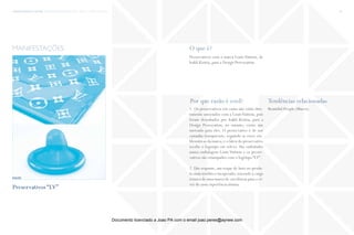 trends research center fashion trend report 2014 75micro > a taste of luxury
O que é?
Por que razão é cool? Tendências relacionadas
Preservativos com a marca Louis Vuitton, de
Irakli Kiziria, para a Design Provocation.
1. Os preservativos em causa não estão dire-
tamente associados com a LouisVuitton, pois
foram desenhados por Irakli Kiziria, para a
Design Provocation; no entanto, existe um
mercado para eles. O preservativo é de cor
castanha transparente, seguindo as cores em-
blemáticas da marca, e o látex do preservativo
recebe o logotipo em relevo. São embalados
numa embalagem Louis Vuitton e os preser-
vativos são estampados com o logótipo “LV” .
2. Um requinte, um toque de luxo no produ-
to mais insólito e inesperado, trazendo a carga
icónica de uma marca de excelência para o vi-
ver de uma experiência íntima.
Beautiful People (Macro)
manifestações
fonte
Preservativos “LV”
Documento licenciado a Joao PA com o email joao.peres@ayrww.com
 