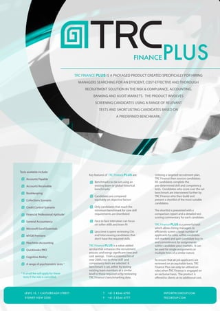 FINANCE    PLUS
                                        TRC FINANCE PLUS IS A PACKAGED PRODUCT CREATED SPECIFICALLY FOR HIRING
                                          MANAGERS SEARCHING FOR AN EFFICIENT, COST-EFFECTIVE AND THOROUGH
                                             RECRUITMENT SOLUTION IN THE RISK & COMPLIANCE, ACCOUNTING,
                                                   BANKING AND AUDIT MARKETS. THE PRODUCT INVOLVES
                                                    SCREENING CANDIDATES USING A RANGE OF RELEVANT
                                                       TESTS AND SHORTLISTING CANDIDATES BASED ON
                                                                      A PREDEFINED BENCHMARK.




Tests available include:
                                                Key features of TRC Finance PLUS are:     Utilising a targeted recruitment plan,
     Accounts Payable                                                                     TRC Finance then sources candidates.
                                                    Benchmark can be set using an         All candidates complete the
     Accounts Receivable                            existing team or global historical    pre-determined skill and competency
                                                    benchmarks                            tests. Candidates who score over the set
     Bookkeeping                                                                          benchmark are interviewed further by
                                                    Candidates are compared               TRC Finance who then build and
     Collections Scenario                           equitably on objective factors        present a shortlist of the most suitable
                                                                                          candidates.
     Credit Control Scenario                        Only candidates that reach the
                                                    minimum benchmark for core skill      The shortlist is presented with a
     Financial Professional Aptitude*               requirements are shortlisted          comparison report and a detailed test
                                                                                          scoring commentary for each candidate.
     General Accountancy                            Face to face interviews can focus
                                                    on softer skills and team fit         TRC Finance PLUS is a powerful tool
     Microsoft Excel Essentials                                                           which allows hiring managers to
                                                    Less time is spent reviewing CVs      efficiently screen a large number of
     MYOB Premiere                                  and interviewing candidates that      applicants for roles within candidate-
                                                    don’t have the required skills        rich markets and gain candidate buy-in
     Peachtree Accounting                                                                 and commitment for assignments
                                                TRC Finance PLUS is a value-added         within candidate poor markets. It can
     Quickbooks PRO                             service that enhances the recruitment     be used for single assignments or
                                                process and brings significant time and   multiple hires of a similar nature.
     Cognitive Ability*                         cost savings. From a potential list of
                                                over 2000, two to three skill and         To ensure that all job applicants are
     A range of psychometric tests *            competency tests are selected. A          reviewed on an equitable basis, TRC
                                                benchmark is set, either by testing       Finance Plus can only be utilised on
                                                existing team members at a similar        roles when TRC Finance is engaged on
* A small fee will apply for these              level to those required or by reviewing   an exclusive basis. The product is
  tests if the role is cancelled.               TRC Finance's benchmarking data.          offered to clients at no additional cost.




   LEVEL 15, 1 CASTLEREAGH STREET                          T   +61 2 8346 6700                   INFO@TRCGROUP.COM
   SYDNEY NSW 2000                                         F   +61 2 8346 6777                   TRCGROUP.COM
 