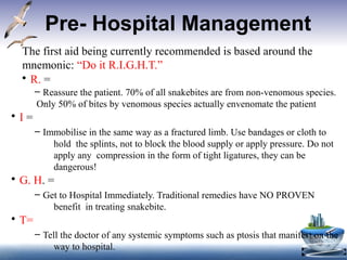 Pre- Hospital Management
•
The first aid being currently recommended is based around the
mnemonic: “Do it R.I.G.H.T.”
• R. =
– Reassure the patient. 70% of all snakebites are from non-venomous species.
Only 50% of bites by venomous species actually envenomate the patient
• I =
– Immobilise in the same way as a fractured limb. Use bandages or cloth to
hold the splints, not to block the blood supply or apply pressure. Do not
apply any compression in the form of tight ligatures, they can be
dangerous!
• G. H. =
– Get to Hospital Immediately. Traditional remedies have NO PROVEN
benefit in treating snakebite.
• T=
– Tell the doctor of any systemic symptoms such as ptosis that manifest on the
way to hospital.
 
