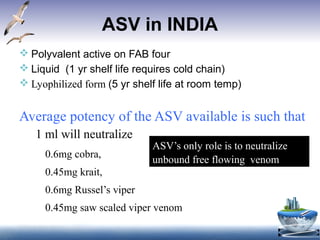 ASV in INDIA
 Polyvalent active on FAB four
 Liquid (1 yr shelf life requires cold chain)
 Lyophilized form (5 yr shelf life at room temp)
Average potency of the ASV available is such that
1 ml will neutralize
0.6mg cobra,
0.45mg krait,
0.6mg Russel’s viper
0.45mg saw scaled viper venom
ASV’s only role is to neutralize
unbound free flowing venom
 