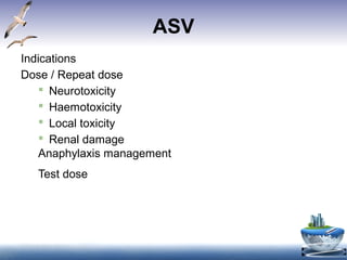 ASV
Indications
Dose / Repeat dose
 Neurotoxicity
 Haemotoxicity
 Local toxicity
 Renal damage
Anaphylaxis management
Test dose
12 Oct 2015
n for clotting is prolonged and the blood
be liquid at 20 minutes.) This is a useful
st to diagnose hemotoxic envenomation.
bin
ount
bin Time, APTT
xamination for RBC, Hemoglobin,
n
eatinine, Urea, Electrolytes (Potassium)
The advantage
of the lyophilized form
is that it does not
require refrigeration.
However, it is more
expensive than the
liquid preparation.
 