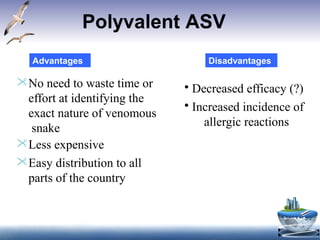 Polyvalent ASV
No need to waste time or
effort at identifying the
exact nature of venomous
snake
Less expensive
Easy distribution to all
parts of the country
• Decreased efficacy (?)
• Increased incidence of
allergic reactions
Advantages Disadvantages
 