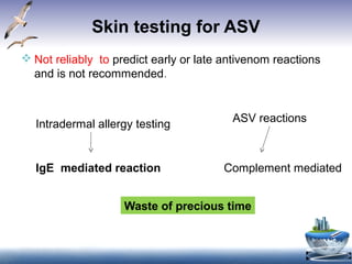 Skin testing for ASV
 Not reliably to predict early or late antivenom reactions
and is not recommended.
Intradermal allergy testing
IgE mediated reaction Complement mediated
ASV reactions
Waste of precious time
 
