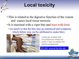Local toxicity
• Local effects:
–This is related to the digestive function of the venom
and causes local tissue necrosis.
–It is maximal with a viper bite and least with krait
– (so much so that the bite may go unnoticed and symptoms
which follow may not be attributed to snake bite).
Limbs are marked and
circumference measured
every 1 hour to assess the
edema progression
NO ASV around the bite site
 