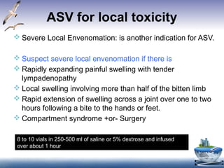 ASV for local toxicity
 Severe Local Envenomation: is another indication for ASV.
 Suspect severe local envenomation if there is
 Rapidly expanding painful swelling with tender
lympadenopathy
 Local swelling involving more than half of the bitten limb
 Rapid extension of swelling across a joint over one to two
hours following a bite to the hands or feet.
 Compartment syndrome +or- Surgery
8 to 10 vials in 250-500 ml of saline or 5% dextrose and infused
over about 1 hour
 