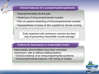 Clinical features of a compartmental syndrome
• Disproportionately severe pain
• Weakness of intracompartmental muscles
• Pain on passive stretching of intracompartmental muscles
• Hypoaesthesia of areas of skin supplied by nerves running
through the compartment
• Obvious tenseness of the compartment on palpation
Criteria for fasciotomy in snake-bitten limbs
Haemostatic abnormalities have been corrected
(antivenom, with or without clotting factors)
• Clinical evidence of an intracompartmental syndrome
• Intracompartmental pressure >40 mmHg (in adults)
Early treatment with antivenom remains the best
way of preventing irreversible muscle damage
 