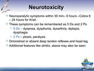 Neurotoxicity
 Neuroparalytic symptoms within 30 min– 6 hours –Cobra 6
– 24 hours for Krait.
 These symptoms can be remembered as 5 Ds and 2 Ps.
 5 Ds – dyspnea, dysphonia, dysarthria, diplopia,
dysphagia
 2 Ps – ptosis, paralysis
 Diminished or absent deep tendon reflexes and head lag.
 Additional features like stridor, ataxia may also be seen
 