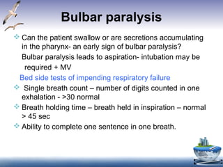Bulbar paralysis
 Can the patient swallow or are secretions accumulating
in the pharynx- an early sign of bulbar paralysis?
Bulbar paralysis leads to aspiration- intubation may be
Bed side tests of impending respiratory failure
 Single breath count – number of digits counted in one
exhalation - >30 normal
 Breath holding time – breath held in inspiration – normal
> 45 sec
 Ability to complete one sentence in one breath.
required + MV
 