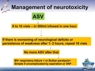 Management of neurotoxicity
ASV
8 to 10 vials – in 500ml infused in one hour
If there is worsening of neurological deficits or
persistence of weakness after 1- 2 hours, repeat 10 vials
No more ASV after that
MV- respiratory failure + or Bulbar paralysis+
Simple if uncomplicated by aspiration or VAP
 