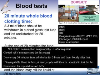 Blood tests
QRG Snakebite Version 4 Final December 22, 2
Figure 7. 20 minute whole blood clotting test (20 WBCT).
– If clotted, the test should be carried out every 1 h from admissio
hours and then 6 hourly for 24 hours. In case test is non-clottin
hour after administration of loading dose of ASV. In case of
envenomationrepeat clottingtest after 6 hours.
Other investigationsthat mayassist in the management of snake bite at
levelsof healthcare
4.4.2 – Other Labtestsat Primaryhealth centre
– Peak flow meter in patients (adolescents and adults) presenting w
neuroparalytic syndrome.
– If Peak flow meter is not available in PHC then assess respiratory f
using bedside tests - single breath count, breath holding time and
complete one sentence in one health as described earlier.
– Urine examination for albumin and blood by dipstick.
4.4.3 Otherslab test at District Hospital
20 minute whole blood
clotting time:
2-3 ml of blood should be
withdrawn in a dried glass test tube
and left undisturbed for 20
minutes.
At the end of 20 minutes the tube
is slightly tilted to look for clot
formation. Normally, the blood is
fully clotted by this time but in
hemotoxic snake poisoning, the
time taken for clotting is prolonged
and the blood may still be liquid at
20 minutes.
CBC
BUN
SC
Coagulation profile; PT, aPTT, INR,
Fibrinogen, Platelet count
Urine examination
Not clotted consumption coagulopathy → ASV required
Clotted: ASV not necessary (at this stage)
Done every 30 minutes from admission for 3 hours and then hourly after that.
If incoagulable blood is there, 6 hourly cycle will then be adopted to test for the
requirement for repeat doses of ASV
 
