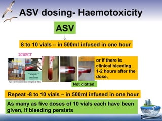 ASV dosing- Haemotoxicity
ASV
8 to 10 vials – in 500ml infused in one hour
19
venom-inducedconsumptioncoagulopathy (Figure7).
– If blood clot is formed and signs and symptoms of neurotoxic envenomation
present,classifyasneurotoxicenvenomation.
– If there is any doubt, repeat the test in duplicate, including a “control”
(bloodfromahealthyperson).
– Caution:If the test tube used for the test is not made of ordinary glass, or if
it has been used before and cleaned with detergent, its wall may not
stimulate clotting of the blood sample in the usual way and test will be
invalid).
– Counsel patient and relatives in the beginning that, 20WBCT may be
repeatedseveral timesbeforegivinganymedication.
Figure7.20minutewholebloodclottingtest(20WBCT).
– If clotted, the test should be carried out every 1 h from admission for three
hours and then 6 hourly for 24 hours. In case test is non-clotting, repeat 6
hour after administration of loading dose of ASV. In case of neurotoxic
envenomationrepeatclottingtest after6hours.
Otherinvestigationsthatmayassist inthemanagementofsnakebiteatvarious
levelsofhealthcare
4.4.2–OtherLabtestsat Primaryhealthcentre
– Peakflowmeterinpatients(adolescentsandadults)presentingwith
neuroparalyticsyndrome.
– IfPeakflowmeterisnotavailableinPHCthenassessrespiratoryfunction
usingbedsidetests- singlebreathcount,breathholdingtimeandability to
or if there is
clinical bleeding
1-2 hours after the
dose,
Not clotted
Repeat -8 to 10 vials – in 500ml infused in one hour
As many as five doses of 10 vials each have been
given, if bleeding persists
 