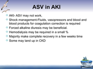 ASV in AKI
 AKI- ASV may not work,
 Shock management-Fluids, vasopressors and blood and
blood products for coagulation correction is required
 Forced alkaline diuresis may be beneficial.
 Hemodialysis may be required in a small %
 Majority make complete recovery in a few weeks time
 Some may land up in CKD
 