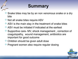 Summary
 Snake bites may be by an non venomous snake or a dry
bite
 Not all snake bites require ASV
 ASV is the main stay in the treatment of snake bites
 ASV must be initiated if indicated at the earliest
 Supportive care- MV, shock management , correction of
coagulopathy, wound management, antibiotics are
important for good outcome
 Children should be given adult dose
 Pregnant women also require regular dosing
 