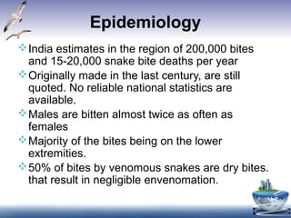Epidemiology
India estimates in the region of 200,000 bites
and 15-20,000 snake bite deaths per year
Originally made in the last century, are still
quoted. No reliable national statistics are
available.
Males are bitten almost twice as often as
females
Majority of the bites being on the lower
extremities.
50% of bites by venomous snakes are dry bites.
that result in negligible envenomation.
 