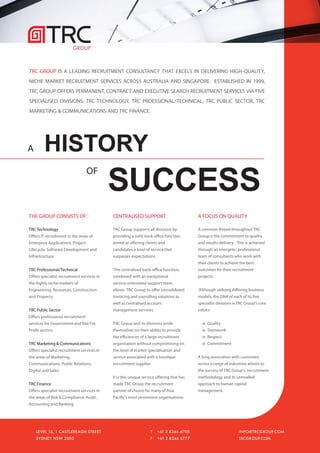 TRC GROUP IS A LEADING RECRUITMENT CONSULTANCY THAT EXCELS IN DELIVERING HIGH-QUALITY,
NICHE MARKET RECRUITMENT SERVICES ACROSS AUSTRALIA AND SINGAPORE. ESTABLISHED IN 1999,
TRC GROUP OFFERS PERMANENT, CONTRACT AND EXECUTIVE SEARCH RECRUITMENT SERVICES VIA FIVE
SPECIALISED DIVISIONS; TRC TECHNOLOGY, TRC PROESSIONAL/TECHNICAL, TRC PUBLIC SECTOR, TRC
MARKETING & COMMUNICATIONS AND TRC FINANCE.




A        HISTORY
                                            SUCCESS
                                   OF



THE GROUP CONSISTS OF:                      CENTRALISED SUPPORT                           A FOCUS ON QUALITY

TRC Technology                              TRC Group supports all divisions by           A common thread throughout TRC
Offers IT recruitment in the areas of       providing a solid back office function        Group is the commitment to quality
Enterprise Applications, Project            aimed at offering clients and                 and results-delivery. This is achieved
Lifecycle, Software Development and         candidates a level of service that            through an energetic, professional
Infrastructure                              surpasses expectations.                       team of consultants who work with
                                                                                          their clients to achieve the best
TRC Professional/Technical                  This centralised back-office function,        outcomes for their recruitment
Offers specialist recruitment services in   combined with an exceptional                  projects.
the highly niche markets of                 service-orientated support team,
Engineering, Resources, Construction        allows TRC Group to offer consolidated        Although utilising differing business
and Property                                invoicing and payrolling solutions as         models, the DNA of each of its five
                                            well as centralised account                   specialist divisions is TRC Group's core
TRC Public Sector                           management services.                          values:
Offers professional recruitment
services for Government and Not For         TRC Group and its divisions pride                  Quality
Profit sectors                              themselves on their ability to provide             Teamwork
                                            the efficiences of a large recruitment             Respect
TRC Marketing & Communications              organisation without compromising on               Commitment
Offers specialist recruitment services in   the level of market specialisation and
the areas of Marketing,                     service associated with a boutique            A long association with customers
Communications, Public Relations,           recruitment supplier.                         across a range of industries attests to
Digital and Sales                                                                         the success of TRC Group’s recruitment
                                            It is this unique service offering that has   methodology and its unrivalled
TRC Finance                                 made TRC Group the recruitment                approach to human capital
Offers specialist recruitment services in   partner of choice for many of Asia            management.
the areas of Risk & Compliance, Audit,      Pacific's most prominent organisations.
Accounting and Banking




    LEVEL 15, 1 CASTLEREAGH STREET                                T   +61 2 8346 6700                             INFO@TRCGROUP.COM
    SYDNEY NSW 2000                                               F   +61 2 8346 6777                             TRCGROUP.COM
 