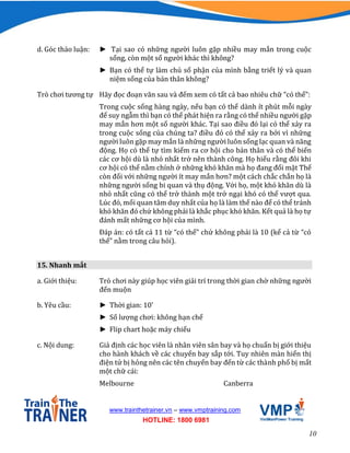 10
www.trainthetrainer.vn – www.vmptraining.com
HOTLINE: 1800 6981
d. Góc thảo luận: ► Tại sao có những người luôn gặp nhiều may mắn trong cuộc
sống, còn một số người khác thì không?
► Bạn có thể tự làm chủ số phận của mình bằng triết lý và quan
niệm sống của bản thân không?
Trò chơi tương tự Hãy đọc đoạn văn sau và đếm xem có tất cả bao nhiêu chữ “có thể”:
Trong cuộc sống hàng ngày, nếu bạn có thể dành ít phút mỗi ngày
để suy ngẫm thì bạn có thể phát hiện ra rằng có thể nhiều người gặp
may mắn hơn một số người khác. Tại sao điều đó lại có thể xảy ra
trong cuộc sống của chúng ta? điều đó có thể xảy ra bởi vì những
người luôn gặp may mắn là những người luôn sống lạc quan và năng
động. Họ có thể tự tìm kiếm ra cơ hội cho bản thân và có thể biến
các cơ hội dù là nhỏ nhất trở nên thành công. Họ hiểu rằng đôi khi
cơ hội có thể nằm chính ở những khó khăn mà họ đang đối mặt Thế
còn đối với những người ít may mắn hơn? một cách chắc chắn họ là
những người sống bi quan và thụ động. Với họ, một khó khăn dù là
nhỏ nhất cũng có thể trở thành một trở ngại khó có thể vượt qua.
Lúc đó, mối quan tâm duy nhất của họ là làm thế nào để có thể tránh
khó khăn đó chứ không phải là khắc phục khó khăn. Kết quả là họ tự
đánh mất những cơ hội của mình.
Đáp án: có tất cả 11 từ “có thể” chứ không phải là 10 (kể cả từ “có
thể” nằm trong câu hỏi).
15. Nhanh mắt
a. Giới thiệu: Trò chơi này giúp học viên giải trí trong thời gian chờ những người
đến muộn
b. Yêu cầu: ► Thời gian: 10’
► Số lượng chơi: không hạn chế
► Flip chart hoặc máy chiếu
c. Nội dung: Giả định các học viên là nhân viên sân bay và họ chuẩn bị giới thiệu
cho hành khách về các chuyến bay sắp tới. Tuy nhiên màn hiển thị
điện tử bị hỏng nên các tên chuyến bay đến từ các thành phố bị mất
một chữ cái:
Melbourne Canberra
 