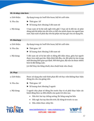 12
www.trainthetrainer.vn – www.vmptraining.com
HOTLINE: 1800 6981
18. Ai nhạy cảm hơn
a. Giới thiệu: Áp dụng trong các buổI liên hoan, hộI hè cuốI năm
b. Yêu cầu: ► Thời gian: 10’
► Số lượng chơi: khoảng 5 đôi nam nữ
c. Nội dung: 5 bạn nam sẽ bị bịt mắt ngồi trên ghế. 5 bạn nữ là đối tác sẽ phải
dùng một bộ phận nào đó trên cơ thể của mình chạm vào người bạn
nam. Bạn nam sẽ phải đọc tên bộ phận mà bạn gái vừa sử dụng lên.
19. Hoà hợp
a. Giới thiệu: Áp dụng trong các buổI liên hoan, hộI hè cuốI năm
b. Yêu cầu: ► Thời gian: 10’
► Số lượng chơi: khoảng 5 đôi nam nữ
c. Nội dung: 5 đôi nam nữ sẽ bị bịt mắt và đứng đối diện nhau, giữa hai người
được treo một quả táo. Hiệu lệnh bắt đầu, các đôi phải ăn táo trong
một khoảng thời gian qui định. Hết thời gian, đội nào ăn được nhiều
hơn là đội thắng cuộc.
(có thể thay táo bằng chuối, dưa chuột hoặc sữa chua).
20. Phạt
a. Giới thiệu: Được sử dụng như một hình phạt đối với học viên không thực hiện
đúng yêu cầu của giảng viên
b. Yêu cầu: ► Thời gian: 10’
► Số lượng chơi: khoảng 5 người
c. Nội dung: 5 người chịu phạt sẽ đứng lên trước lớp và sẽ phải thực hiện các
hành động theo sự điều khiển của quản trò như sau:
 Dấu hỏi: hai tay chống sường, lắc hông sang hai bên
 Dấu ngã: hai tay đưa lên trời, lắc hông từ trước ra sau
 Dấu chấm than: nhảy lên
 