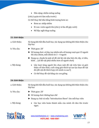 13
www.trainthetrainer.vn – www.vmptraining.com
HOTLINE: 1800 6981
 Dấu nặng: nhổm mông xuống
(chú ý quản trò làm mẫu trước)
Có thể thay thế dấu bằng hình tượng bơm xe:
 Bơm xe: nhấp nhổm
 Xì van: rướn người lên (chú ý xì lâu để gây cười)
 Nổ lốp: ngồi thụp xuống
21. Giới thiệu
a. Giới thiệu: Sử dụng khi bắt đầu buổi học, tác dụng tạo không khí thân thiện cho
lớp học
b. Yêu cầu: ► Thời gian: 20’
► Số lượng chơi: cả lớp, tuy nhiên nếu số lượng vượt quá 15 người
thì chia nhóm, mỗi nhóm từ 3 – 4 người
► Dụng cụ: chuẩn bị một số đồ vật lặt vặt như bút chì, tẩy, ví tiền,
kính … (số đồ vật phải nhiều hơn số người chơi)
c. Nội dung:  Lần lượt từng người lên chọn một đồ vật trên bàn và giới
thiệu về bản thân, cuối cùng giải thích tại sao lại chọn đồ vật
đó (đồ vật đó thích hợp với mình ra sao?)
 Có thể thay đồ vật bằng các con giống
24. Giới thiệu
a. Giới thiệu: Sử dụng khi bắt đầu buổi học, tác dụng tạo không khí thân thiện cho
lớp học
b. Yêu cầu: ► Thời gian: 20’
► Số lượng chơi: không hạn chế
► Dụng cụ: bút và mẫu “Introduction Sheet” cho mỗi học viên
c. Nội dung:  Các học viên hoàn thành mẫu của mình rồi đeo lên trước
ngực.
 