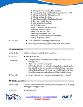 15
www.trainthetrainer.vn – www.vmptraining.com
HOTLINE: 1800 6981
3. Chúng tôi vẫn làm như thế trước đây
4. Tại sao phải thay đổi khi hệ thống vẫn làm việc tốt?
5. Chúng ta chưa làm điều này bao giờ
6. Chúng ta chưa sẵn sàng
7. đấy không phải là vấn đề của chúng tôi
8. Hãy quay lại với thực tế
9. Cấp trên sẽ không đồng ý
10.Sẽ tốn kém lắm
11.Có vẻ như điều này không thực tế
12.Chúng ta chưa từng thử
13.Đã có ai làm thử chưa?
14.Chúng ta không đủ ngân sách
15.Không phải là nhiệm vụ của chúng ta
16.Hãy bỏ qua điều đó đi
d. Thảo luận  Thảo luận về tất cả những ý kiến thu được
 Hỏi cảm giác của những người không được bầy tỏ ý kiến
26. Stress Monitor
a. Giới thiệu: Giúp học viên vui vẻ và tỉnh táo trong giờ học
b. Yêu cầu: ► Thời gian: bất kỳ
c. Nội dung:  Trong buổi học, nói với học viên về nghĩa vụ phải tỉnh táo
trong giờ học.
 chọn 1 học viên làm trưởng lớp
 Giới thiệu với cả lớp: trưởng lớp có quyền làm các động tác
thư giãn bất kỳ lúc nào anh ta cảm thấy buồn ngủ hoặc cảm
thấy phần học không thú vị. Các học viên bắt buộc phải làm
theo hành động của trưởng lớp mỗi khi anh ta hành động.
d. Thảo luận  Có học viên nào gợi ý các động tác thư giãn thú vị không?
27. Hãy lại gần nhau
a. Giới thiệu: Giúp học viên làm quen trước giờ học hoặc áp dụng vào phần giảng
“không gian trong giao tiếp”
b. Yêu cầu: ► Thời gian: 15’
 