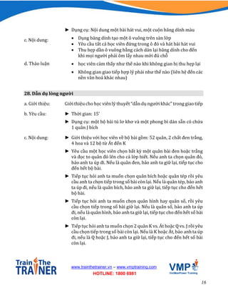 16
www.trainthetrainer.vn – www.vmptraining.com
HOTLINE: 1800 6981
► Dụng cụ: Nội dung một bài hát vui, một cuộn băng dính màu
c. Nội dung:  Dụng băng dính tạo một ô vuông trên sàn lớp
 Yêu cầu tất cả học viên đứng trong ô đó và hát bài hát vui
 Thu hẹp dần ô vuông bằng cách dán lại băng dính cho đến
khi mọi người phải ôm lấy nhau mới đủ chỗ
d. Thảo luận  học viên cảm thấy như thế nào khi không gian bị thu hẹp lại
 Không gian giao tiếp hợp lý phải như thế nào (liên hệ đến các
nền văn hoá khác nhau)
28. Dẫn dụ lòng người
a. Giới thiệu: Giới thiệu cho học viên lý thuyết “dẫn dụ người khác” trong giao tiếp
b. Yêu cầu: ► Thời gian: 15’
► Dụng cụ: một bộ bài tú lơ khơ và một phong bì dán sẵn có chứa
1 quân J bích
c. Nội dung: ► Giới thiệu với học viên về bộ bài gồm: 52 quân, 2 chất đen trắng,
4 hoa và 12 bộ từ Át đến K
► Yêu cầu một học viên chọn bất kỳ một quân bài đen hoặc trắng
và đọc to quân đó lên cho cả lớp biết. Nếu anh ta chọn quân đỏ,
bảo anh ta úp đi. Nếu là quân đen, bảo anh ta giữ lại, tiếp tục cho
đến hết bộ bài.
► Tiếp tục hỏi anh ta muốn chọn quân bích hoặc quân tép rồi yêu
cầu anh ta chọn tiếp trong số bài còn lại. Nếu là quân tép, bảo anh
ta úp đi, nếu là quân bích, bảo anh ta giữ lại, tiếp tục cho đến hết
bộ bài.
► Tiếp tục hỏi anh ta muốn chọn quân hình hay quân số, rồi yêu
cầu chọn tiếp trong số bài giữ lại. Nếu là quân số, bảo anh ta úp
đi, nếu là quân hình, bảo anh ta giữ lại, tiếp tục cho đến hết số bài
còn lại.
► Tiếp tục hỏi anh ta muốn chọn 2 quân K vs. Át hoặc Q vs. J rồi yêu
cầu chọn tiếp trong số bài còn lại. Nếu là K hoặc Át, bảo anh ta úp
đi, nếu là Q hoặc J, bảo anh ta giữ lại, tiếp tục cho đến hết số bài
còn lại.
 