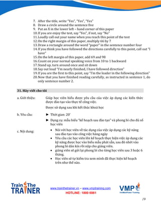 19
www.trainthetrainer.vn – www.vmptraining.com
HOTLINE: 1800 6981
7. After the title, write “Yes”, “Yes”, “Yes”
8. Draw a circle around the sentence five
9. Put an X in the lower left – hand corner of this paper
10.If you are enjoy the test, say “Yes”, if not, say “No”
11.Loudly call out your name when you reach this point of the test
12.On the right margin of this paper, multiply 66 by 7
13.Draw a rectangle around the word “paper” in the sentence number four
14.If you think you have followed the directions carefully to this point, call out “I
have”
15.On the left margin of this paper, add 69 and 98
16.Count on your normal speaking voice from 10 to 1 backward
17.Stand up, turn around once and sit down
18.Say out loud “I’m nearly finished, I have followed direction”
19.If you are the first to this point, say “I’m the leader in the following direction”
20.Now that you have finished reading carefully, as instructed in sentence 1, do
only sentence number 2.
31. Hãy viết cho tôi
a. Giới thiệu: Giúp học viên hiểu được yêu cầu của việc áp dụng các kiến thức
được đào tạo vào thực tế công việc.
Được sử dụng sau khi kết thúc khoá học
b. Yêu cầu: ► Thời gian: 20’
► Dụng cụ: mẫu biểu “kế hoạch sau đào tạo” và phong bì cho đủ số
học viên
c. Nội dung:  Nói với học viên về tác dụng của việc áp dụng các kỹ năng
sau đào tạo vào công việc hàng ngày
 Yêu cầu các học viên lên kế hoạch thực hiện việc áp dụng các
kỹ năng được học vào biểu mẫu phát sẵn, sau đó nhét vào
phong bì dán kín rồi nộp cho giảng viên.
 giảng viên sẽ gửi lại phong bì cho từng học viên sau 3 hoặc 6
tháng.
 Học viên sẽ tự kiểm tra xem mình đã thực hiện kế hoạch
trên như thế nào.
 