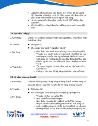 21
www.trainthetrainer.vn – www.vmptraining.com
HOTLINE: 1800 6981
 Luật chơi: khi người đầu tiên đọc to một từ nào đó thì người
tiếp theo bên phải nhắc lại từ đó 2 lần, người tiếp theo nhắc lại
từ đó 3 lần và tiếp diễn cho đến người cuối cùng.
 Lúc này giảng viên thông báo từ cần đọc là “HA” rồi bắt đầu
cuộc chơi.
 Yêu cầu cả lớp chơi nghiêm túc và không được cười trong khi
chơi.
34. Bạn nhìn thấy gì?
a. Giới thiệu: Giúp học viên hiểu được nguyên lý “con người khác nhau thì có nhận
thức khác nhau”
b. Yêu cầu: ► Thời gian: 5’
► 1 bản copy bức tranh “cô gái hay bà già”
c. Nội dung:  Giới thiệu bức tranh lên trước lớp cho cả lớp cùng nhìn
 Yêu cầu mọi người nhận xét bức tranh vẽ một cô gái hay
một bà già, yêu cầu mọi người bảo vệ ý kiến của mình
 Cuối cùng chỉ ra rằng: cả 2 ý kiến đều đúng, tuỳ theo góc
độ của người xem (có thể liên hệ thêm câu chuyện “xem
voi”)
d. Thảo luận:  Tại sao mọi người lại nhìn nhận một sự việc hoàn toàn
khác nhau?
 Chúng ta nên trau dồi kỹ năng nhận thức như thế nào?
35. Kỹ năng thương thuyết
a. Giới thiệu: Giúp học viên áp dụng các kỹ năng thương thuyết mà học đang có
Dùng để dẫn dắt học viên vào chủ đề “kỹ năng thương thuyết”
b. Yêu cầu: ► Thời gian: 10’
► Một số đồng xu (hoặc tiền giấy) có mệnh giá giống nhau
c. Nội dung:  Yêu cầu các học viên ghép đôi
 Đưa cho mỗi đôi một đồng xu
 Giới thiệu rằng các đôi có chính xác là 5’ để thương
thuyết với nhau xem ai là người được sở hữu đồng xu.
 Luật chơi là mọi người có thể áp dụng tất cả các kỹ năng
thương thuyết mà họ hiện có để đạt được đồng xu (trừ
 