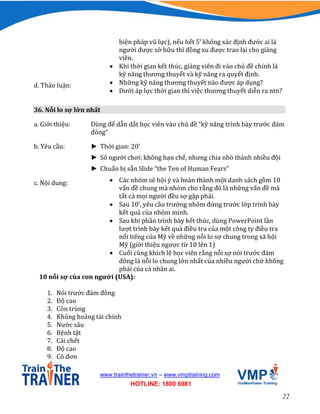 22
www.trainthetrainer.vn – www.vmptraining.com
HOTLINE: 1800 6981
biện pháp vũ lực), nếu hết 5’ không xác định đước ai là
người được sở hữu thì đồng xu được trao lại cho giảng
viên.
 Khi thời gian kết thúc, giảng viên đi vào chủ đề chính là
kỹ năng thương thuyết và kỹ năng ra quyết định.
d. Thảo luận:  Những kỹ năng thương thuyết nào được áp dụng?
 Dưới áp lực thời gian thì việc thương thuyết diễn ra ntn?
36. Nỗi lo sợ lớn nhất
a. Giới thiệu: Dùng để dẫn dắt học viên vào chủ đề “kỹ năng trình bày trước đám
đông”
b. Yêu cầu: ► Thời gian: 20’
► Số người chơi: không hạn chế, nhưng chia nhỏ thành nhiều đội
► Chuẩn bị sẵn Slide “the Ten of Human Fears”
c. Nội dung:  Các nhóm sẽ hội ý và hoàn thành một danh sách gồm 10
vấn đề chung mà nhóm cho rằng đó là những vấn đề mà
tất cả mọi người đều sợ gặp phải.
 Sau 10’, yêu cầu trưởng nhóm đứng trước lớp trình bày
kết quả của nhóm mình.
 Sau khi phần trình bày kết thúc, dùng PowerPoint lần
lượt trình bày kết quả điều tra của một công ty điều tra
nổi tiếng của Mỹ về những nỗi lo sợ chung trong xã hội
Mỹ (giới thiệu ngược từ 10 lên 1)
 Cuối cùng khích lệ học viên rằng nỗi sợ nói trước đám
đông là nỗi lo chung lớn nhất của nhiều người chứ không
phải của cá nhân ai.
10 nỗi sợ của con người (USA):
1. Nói trước đám đông
2. Độ cao
3. Côn trùng
4. Khủng hoảng tài chính
5. Nước sâu
6. Bệnh tật
7. Cái chết
8. Độ cao
9. Cô đơn
 