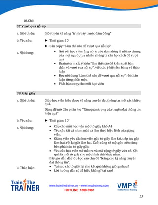 23
www.trainthetrainer.vn – www.vmptraining.com
HOTLINE: 1800 6981
10.Chó
37.Vượt qua nỗi sợ
a. Giới thiệu: Giới thiệu kỹ năng “trình bày trước đám đông”
b. Yêu cầu: ► Thời gian: 10’
► Bản copy “Làm thế nào để vượt qua nỗi sợ”
c. Nội dung:  Nói với học viên rằng nói trước đám đông là nỗi sợ chung
của mọi người, tuy nhiên chúng ta cần học cách để vượt
qua
 Brainstorm các ý kiến “làm thế nào để kiểm soát bản
thân và vượt qua nỗi sợ”, viết các ý kiến lên bảng và thảo
luận
 Đọc nội dung “Làm thế nào để vượt qua nỗi sợ” rồi thảo
luận từng phần một.
 Phát bản copy cho mỗi học viên
38. Gấp giấy
a. Giới thiệu: Giúp học viên hiểu được kỹ năng truyền đạt thông tin một cách hiệu
quả.
Dùng để mở đầu phần học “Tầm quan trọng của truyền đạt thông tin
hiệu quả”
b. Yêu cầu: ► Thời gian: 10’
c. Nội dung:  Cấp cho mỗi học viên một tờ giấy khổ A4
 Yêu cầu tất cả nhắm mắt và làm theo hiệu lệnh của giảng
viên.
 Giảng viên yêu cầu học viên gấp tờ giấy làm hai, tiếp tục gấp
làm hai, rồi lại gấp làm hai. Cuối cùng xé một góc trên cùng
bên phải của tờ giấy gấp.
 Yêu cầu học viên mở mắt ra và mở rộng tờ giấy vừa xé. Kết
quả là mỗi tờ giấy cho một hình thù khác nhau.
Bây giờ dẫn dắt lớp học vào chủ đề “Nâng cao kỹ năng truyền
đạt thông tin”..
d. Thảo luận  Tại sao các tờ giấy lại cho kết quả không giống nhau?
 Lời hướng dẫn có dễ hiểu không? tại sao?
 