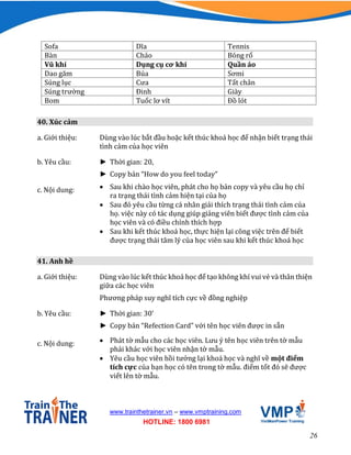 26
www.trainthetrainer.vn – www.vmptraining.com
HOTLINE: 1800 6981
Sofa Dĩa Tennis
Bàn Chảo Bóng rổ
Vũ khí Dụng cụ cơ khí Quần áo
Dao găm Búa Sơmi
Súng lục Cưa Tất chân
Súng trường Đinh Giày
Bom Tuốc lơ vít Đồ lót
40. Xúc cảm
a. Giới thiệu: Dùng vào lúc bắt đầu hoặc kết thúc khoá học để nhận biết trạng thái
tình cảm của học viên
b. Yêu cầu: ► Thời gian: 20,
► Copy bản “How do you feel today”
c. Nội dung:  Sau khi chào học viên, phát cho họ bản copy và yêu cầu họ chỉ
ra trạng thái tình cảm hiện tại của họ
 Sau đó yêu cầu từng cá nhân giải thích trạng thái tình cảm của
họ. việc này có tác dụng giúp giảng viên biết được tình cảm của
học viên và có điều chỉnh thích hợp
 Sau khi kết thúc khoá học, thực hiện lại công việc trên để biết
được trạng thái tâm lý của học viên sau khi kết thúc khoá học
41. Anh hề
a. Giới thiệu: Dùng vào lúc kết thúc khoá học để tạo không khí vui vẻ và thân thiện
giữa các học viên
Phương pháp suy nghĩ tích cực về đồng nghiệp
b. Yêu cầu: ► Thời gian: 30’
► Copy bản “Refection Card” với tên học viên được in sẵn
c. Nội dung:  Phát tờ mẫu cho các học viên. Lưu ý tên học viên trên tờ mẫu
phải khác với học viên nhận tờ mẫu.
 Yêu cầu học viên hồi tưởng lại khoá học và nghĩ về một điểm
tích cực của bạn học có tên trong tờ mẫu. điểm tốt đó sẽ được
viết lên tờ mẫu.
 