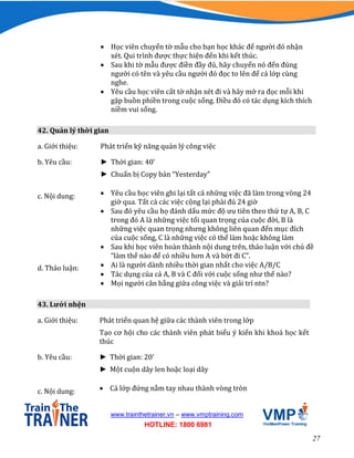 27
www.trainthetrainer.vn – www.vmptraining.com
HOTLINE: 1800 6981
 Học viên chuyển tờ mẫu cho bạn học khác để người đó nhận
xét. Qui trình được thực hiện đến khi kết thúc.
 Sau khi tờ mẫu được điền đầy đủ, hãy chuyển nó đến đúng
người có tên và yêu cầu người đó đọc to lên để cả lớp cùng
nghe.
 Yêu cầu học viên cất tờ nhận xét đi và hãy mở ra đọc mỗi khi
gặp buồn phiền trong cuộc sống. Điều đó có tác dụng kích thích
niềm vui sống.
42. Quản lý thời gian
a. Giới thiệu: Phát triển kỹ năng quản lý công việc
b. Yêu cầu: ► Thời gian: 40’
► Chuẩn bị Copy bản “Yesterday”
c. Nội dung:  Yêu cầu học viên ghi lại tất cả những việc đã làm trong vòng 24
giờ qua. Tất cả các việc cộng lại phải đủ 24 giờ
 Sau đó yêu cầu họ đánh dấu mức độ ưu tiên theo thứ tự A, B, C
trong đó A là những việc tối quan trọng của cuộc đời, B là
những việc quan trọng nhưng không liên quan đến mục đích
của cuộc sống, C là những việc có thể làm hoặc không làm
 Sau khi học viên hoàn thành nội dung trên, thảo luận với chủ đề
“làm thế nào để có nhiều hơn A và bớt đi C”.
d. Thảo luận:  Ai là người dành nhiều thời gian nhất cho việc A/B/C
 Tác dụng của cả A, B và C đối với cuộc sống như thế nào?
 Mọi người cân bằng giữa công việc và giải trí ntn?
43. Lưới nhện
a. Giới thiệu: Phát triển quan hệ giữa các thành viên trong lớp
Tạo cơ hội cho các thành viên phát biểu ý kiến khi khoá học kết
thúc
b. Yêu cầu: ► Thời gian: 20’
► Một cuộn dây len hoặc loại dây
c. Nội dung:  Cả lớp đứng nắm tay nhau thành vòng tròn
 