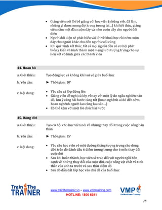 28
www.trainthetrainer.vn – www.vmptraining.com
HOTLINE: 1800 6981
 Giảng viên nói lời bế giảng với học viên (những việc đã làm,
những gì được mong đợi trong tương lai…) khi kết thúc, giảng
viên nắm một đầu cuộn dây và ném cuộn dây cho người đối
diện
 Người đối diện sẽ phát biểu vài lời về khoá học rồi ném cuộn
dây cho người khác cho đến người cuối cùng
 Khi qui trình kết thúc, tất cả mọi người đều có cơ hội phát
biểu ý kiến và hình thành một mạng lưới tượng trưng cho sự
liên kết vô hình giữa các thành viên
44. Hoan hô
a. Giới thiệu: Tạo động lực và không khí vui vẻ giữa buổi học
b. Yêu cầu: ► Thời gian: 10’
c. Nội dung:  Yêu cầu cả lớp đứng lên
 Giảng viên đề nghị cả lớp vỗ tay với một lý do ngẫu nghiên nào
đó, lưu ý càng hài hước càng tốt (hoan nghênh ai đó đến sớm,
hoan nghênh người lao công lau sàn…)
 Có thể kèm với một lời chúc hài hước
45. Dòng đời
a. Giới thiệu: Tạo cơ hội cho học viên nói về những thay đổi trong cuộc sống bản
thân
b. Yêu cầu: ► Thời gian: 15’
c. Nội dung:  Yêu cầu học viên vẽ một đường thẳng tượng trưng cho dòng
đời, trên đó đánh dấu 6 điểm tượng trưng cho 6 mốc thay đổi
cuộc đời
 Sau khi hoàn thành, học viên sẽ trao đổi với người ngồi bên
cạnh về những thay đổi của cuộc đời, cuộc sống vật chất và tinh
thần của anh ta trước và sau thời điểm đó
 Sau đó dẫn dắt lớp học vào chủ đề của buổi học
 