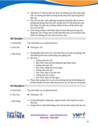 30
www.trainthetrainer.vn – www.vmptraining.com
HOTLINE: 1800 6981
 mỗi đôi có 5’ để trao đổi với nhau về những vấn đề trong công
việc và những chủ đề họ mong muốn được đề cập trong buổi
đào tạo
 Yêu cầu các học viên ngồi tập trung lại từng đôi một sẽ nói to
những nội dung vừa trao đổi. Giảng viên sẽ viết từng yêu cầu
lên bảng. Các yêu cầu sẽ được đánh số theo số lần được yêu
cầu của các đôi
 Cuối cùng cả lớp có thể thảo luận về mức độ quan trọng của
từng yêu cầu. Giảng viên sẽ dẫn dắt khoá học sao cho phù hợp
nhất với những yêu cầu trên của học viên
48. Thư giãn
a. Giới thiệu: Tạo tinh thần vui vẻ giữa buổi học
b. Yêu cầu: ► Thời gian: 10’
c. Nội dung:  Hướng dẫn luật chơi: học viên làm theo yêu cầu của giảng viên
chứ không làm theo hành động của giảng viên
 Qui ước:
o Giảng viên nói: alô
o Học viên: đưa tay làm động tác gọi điện thoại
o Giảng viên nói: adi
o Học viên: chắp tay trước ngực
o Giảng viên nói: ala
o Học viên: đưa 2 tay lên trời
o Giảng viên nói: amen
o Học viên: đưa tay lên ngực
 Thực hiện: giảng viên ra yêu cầu nhưng lại làm hành động mô
tả khác khiến cho học viên làm theo bị sai. Ai làm sai sẽ bị phạt
49. Thư giãn 2
a. Giới thiệu: Tạo tinh thần vui vẻ giữa buổi học
b. Yêu cầu: ► Thời gian: 10’
c. Nội dung:  Cả lớp đứng theo hàng dọc, người trước cách người sau nửa
tầm tay.
 Giảng viên ra hiệu lệnh bằng cách vỗ tay theo nhịp một, hai, ba
 
