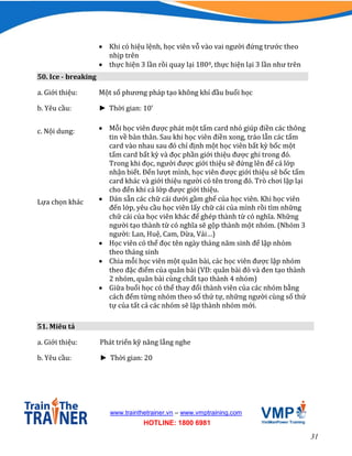 31
www.trainthetrainer.vn – www.vmptraining.com
HOTLINE: 1800 6981
 Khi có hiệu lệnh, học viên vỗ vào vai người đứng trước theo
nhịp trên
 thực hiện 3 lần rồi quay lại 1800, thực hiện lại 3 lần như trên
50. Ice - breaking
a. Giới thiệu: Một số phương pháp tạo không khí đầu buổi học
b. Yêu cầu: ► Thời gian: 10’
c. Nội dung:  Mỗi học viên được phát một tấm card nhỏ giúp điền các thông
tin về bản thân. Sau khi học viên điền xong, tráo lẫn các tấm
card vào nhau sau đó chỉ định một học viên bất kỳ bốc một
tấm card bất kỳ và đọc phần giới thiệu được ghi trong đó.
Trong khi đọc, người được giới thiệu sẽ đứng lên để cả lớp
nhận biết. Đến lượt mình, học viên được giới thiệu sẽ bốc tấm
card khác và giới thiệu người có tên trong đó. Trò chơi lặp lại
cho đến khi cả lớp được giới thiệu.
Lựa chọn khác  Dán sẵn các chữ cái dưới gầm ghế của học viên. Khi học viên
đến lớp, yêu cầu học viên lấy chữ cái của mình rồi tìm những
chữ cái của học viên khác để ghép thành từ có nghĩa. Những
người tạo thành từ có nghĩa sẽ gộp thành một nhóm. (Nhóm 3
người: Lan, Huệ, Cam, Dừa, Vải…)
 Học viên có thể đọc tên ngày tháng năm sinh để lập nhóm
theo tháng sinh
 Chia mỗi học viên một quân bài, các học viên được lập nhóm
theo đặc điểm của quân bài (VD: quân bài đỏ và đen tạo thành
2 nhóm, quân bài cùng chất tạo thành 4 nhóm)
 Giữa buổi học có thể thay đổi thành viên của các nhóm bằng
cách đếm từng nhóm theo số thứ tự, những người cùng số thứ
tự của tất cả các nhóm sẽ lập thành nhóm mới.
51. Miêu tả
a. Giới thiệu: Phát triển kỹ năng lắng nghe
b. Yêu cầu: ► Thời gian: 20
 