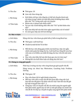 33
www.trainthetrainer.vn – www.vmptraining.com
HOTLINE: 1800 6981
b. Yêu cầu: ► Thời gian: 10
► Làm việc theo từng cặp
c. Nội dung:  Giới thiệu với học viên rằng họ có thể nói chuyện thoải mái
với nhau trong 5 phút với một điều kiện là không được nhắc
đến chữ “Tôi” trong suốt cuộc nói chuyện
d. Thảo luận:  Nhóm nào vi phạm luật nhiều nhất?
 Tại sao việc tránh không nhắc đến chữ “Tôi” lại khó khăn như
vậy?
 Bạn cảm thấy thế nào khi luôn nghe người khác nói về mình?
 Có cách giao tiếp nào tốt hơn không?
54. Nhà vô địch
a. Giới thiệu: Động viên học viên tham gia phát biểu ý kiến trong khoá học
b. Yêu cầu: ► Thời gian: suốt buổi học
► Chuẩn bị một bộ bài Tú lơ khơ
c. Nội dung:  Mỗi khi học viên đóng góp ý kiến vào buổi học, hãy rút ngẫu
nhiên một quân bài tặng cho họ. Cuối buổi học tổng kết xem học
viên nào có số điểm cao nhất thì tặng cho học viên đó một món
quà.
d. Thảo luận:  Học viên cảm thấy thế nào khi tham gia vào trò chơi này?
 Không khí của buổi thảo luận sôi động như thế nào?
55. Chúng ta cùng giải quyết
a. Giới thiệu: Phát huy ý tưởng của học viên cùng tham gia giải quyết vấn đề.
Dùng trong các khoá học Motivation, Coaching hoặc Problem
Solving
b. Yêu cầu: ► Thời gian: 30’
c. Nội dung:  Học viên được bố trí ngồi thành vòng tròn.
 Mỗi học viên viết ra một vấn đề liên quan đến công việc (vd:
làm thế nào để giảm tỉ lệ nhân viên bỏ việc? làm thế nào để giữ
kỷ luật trong giờ làm việc?…)
 Từng học viên sẽ chuyển vấn đề của mình sang cho người ngồi
bên phải mình, người này sẽ viết ra một giải pháp của mình cho
vấn đề đó rồi tiếp tục chuyển tờ giấy sang người bên phải mình.
 