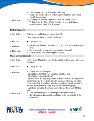 34
www.trainthetrainer.vn – www.vmptraining.com
HOTLINE: 1800 6981
 Trò chơi tiếp tục cho đến người cuối cùng.
 Giảng viên thu lại tất cả các ý tưởng rồi cùng thảo luận về các
vấn đề được đưa ra.
d. Thảo luận:  Số lượng các ý tưởng có nhiều và hữu ích không, tại sao?
 Ví dụ trên có thể được liên hệ thế nào với việc quản lý con
người hiệu quả trong doanh nghiệp?
56. Hãy sáng tạo
a. Giới thiệu: Phát huy suy nghĩ sáng tạo trong công việc
Dùng trong khoá học Creative Thinhking
b. Yêu cầu: ► Thời gian: 15’
c. Nội dung:  Dùng 8 que diêm để tạo thành 1, 2, 3, 4, 5, 6, 7 & 8 hình tam giác
đều.
d. Thảo luận:  Cái gì ngăn cản sự suy nghĩ sáng tạo của chúng ta?
 Làm thế nào để dỡ bỏ những rào cản đó?
57. Ai nhiều điểm nhất
a. Giới thiệu: Một kỹ thuật để giúp học viên ôn tập lại những điểm mấu chốt trong
khoá học
b. Yêu cầu: ► Thời gian: 20’
c. Nội dung:  Vẽ một ma trận trong đó:
- Các cột hàng dọc là tên các học phần của khoá học
- Các cột hàng ngang là điểm số
- Tại mỗi ô của ma trận, hãy viết ra ½ mệnh đề mấu chốt bạn muốn
học viên nhớ lại (hoặc 1 câu hỏi liên quan đến nội dung bài học)
- Chia lớp thành từng nhóm, yêu cầu từng nhóm chọn ô muốn trả
lời. Nếu học viên trả lời đúng, hãy cho họ điểm tương ứng.
- Cuối buổi, hãy cộng điểm xem nhóm nào cao điểm nhất để tặng
quà.
d. Thảo luận:  Tính cạnh tranh giữa các nhóm phát triển như thế nào?
 Học viên cảm thấy như thế nào khi được ôn bài dưới hình thức
như trên?
 