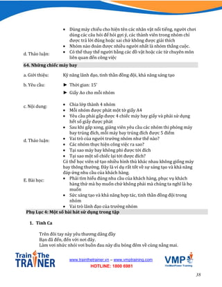 38
www.trainthetrainer.vn – www.vmptraining.com
HOTLINE: 1800 6981
 Dùng máy chiếu cho hiện tên các nhân vật nổi tiếng, người chơi
dùng các câu hỏi để hỏi gợi ý, các thành viên trong nhóm chỉ
được trả lời đúng hoặc sai chứ không được giải thích
 Nhóm nào đoán được nhiều người nhất là nhóm thắng cuộc.
d. Thảo luận:  Có thể thay thế người bằng các đồ vật hoặc các từ chuyên môn
liên quan đến công việc
64. Những chiếc máy bay
a. Giới thiệu: Kỹ năng lãnh đạo, tinh thần đồng đội, khả năng sáng tạo
b. Yêu cầu: ► Thời gian: 15’
► Giấy Ao cho mỗi nhóm
c. Nội dung:  Chia lớp thành 4 nhóm
 Mỗi nhóm được phát một tờ giấy A4
 Yêu cầu phải gấp được 4 chiếc máy bay giấy và phải sử dụng
hết số giấy được phát
 Sau khi gấp xong, giảng viên yêu cầu các nhóm thi phóng máy
bay trúng đích, mỗi máy bay trúng đích được 5 điểm
d. Thảo luận:  Vai trò của người trưởng nhóm như thế nào?
 Các nhóm thực hiện công việc ra sao?
 Tại sao máy bay không phi được tới đích
 Tại sao một số chiếc lại tới được đích?
Có thể học viên sẽ tạo nhiều hình thù khác nhau không giống máy
bay thông thường. Đây là ví dụ rất tốt về sự sáng tạo và khả năng
đáp ứng nhu cầu của khách hàng.
E. Bài học:  Phải tìm hiểu đúng nhu cầu của khách hàng, phục vụ khách
hàng thứ mà họ muốn chứ không phải mà chúng ta nghĩ là họ
muốn
 Sức sáng tạo và khả năng hợp tác, tinh thần đồng đội trong
nhóm
 Vai trò lãnh đạo của trưởng nhóm
Phụ Lục 4: Một số bài hát sử dụng trong tập
1. Tình Ca
Trên đôi tay này yêu thương dâng đầy
Bạn đã đến, đến với nơi đây.
Làm vơi nhức nhói vơi buồn đau này dìu bóng đêm về cùng nắng mai.
 