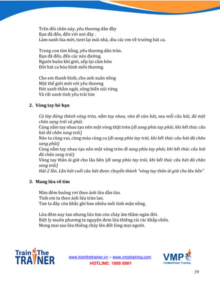 39
www.trainthetrainer.vn – www.vmptraining.com
HOTLINE: 1800 6981
Trên đôi chân này, yêu thương dân đầy
Bạn đã đến, đến với nơi đây .
Làm xanh lúa mới, tươi lại mái nhà, dìu các em về trường hát ca.
Trong con tim hồng, yêu thương dân tràn.
Bạn đã đến, đến các nẻo đường.
Người buôn khí giới, xếp lại căm hờn
Đời hát ca hòa bình mến thương.
Cho em thanh bình, cho anh xuân nồng
Một thế giới mới với yêu thương
Đời xanh thắm ngát, sông biển núi rừng
Và rất xanh tình yêu trái tim
2. Vòng tay bè bạn
Cả lớp đứng thành vòng tròn, nắm tay nhau, vừa đi vừa hát, sau mỗi câu hát, đá một
chân sang trái và phải.
Cùng nắm tay nhau tạo nên một vòng thật tròn (đi sang phía tay phải, khi kết thúc câu
hát đá chân sang trái)
Nào ta cùng vui, cùng múa cùng ca (đi sang phía tay trái, khi kết thúc câu hát đá chân
sang phải)
Cùng nắm tay nhau tạo nên một vòng tròn đi sang phía tay phải, khi kết thúc câu hát
đá chân sang trái)
Vòng tay thân ái giữ cho lâu bền (đi sang phía tay trái, khi kết thúc câu hát đá chân
sang trái)
Hát 2 lần. Lần hát cuối câu hát được chuyển thành “vòng tay thân ái giữ cho lâu bền”
3. Mang lửa về tim
Màn đêm buông rơi theo ánh lửa dần tàn.
Tình em ta theo ánh lửa tràn lan.
Tim ta đây còn khắc ghi bao nhiêu mối tình mặn nồng.
Lửa đêm nay tan nhưng lửa tim còn cháy âm thầm ngàn đời.
Biệt ly muôn phương ta nguyện đem lửa thiêng rải rác khắp chốn.
Mong mai sau lửa thiêng cháy lên đốt lòng mọi người.
 